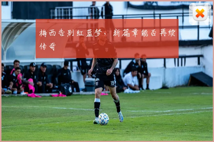 梅西告别红蓝梦，新篇章能否再续传奇